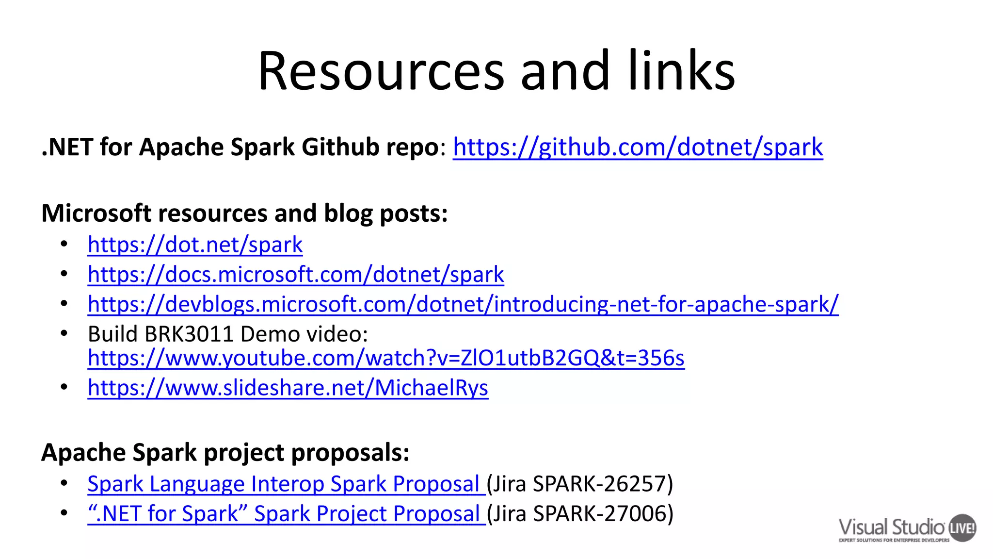 .NET for Apache Spark Github repo: https://github.com/dotnet/spark Microsoft resources and blog posts: • https://dot.net/spark • https://docs.microsoft.com/dotnet/spark • https://devblogs.microsoft.com/dotnet/introducing-net-for-apache-spark/ • Build BRK3011 Demo video: https://www.youtube.com/watch?v=ZlO1utbB2GQ&t=356s • https://www.slideshare.net/MichaelRys Apache Spark project proposals: • Spark Language Interop Spark Proposal (Jira SPARK-26257) • “.NET for Spark” Spark Project Proposal (Jira SPARK-27006) 