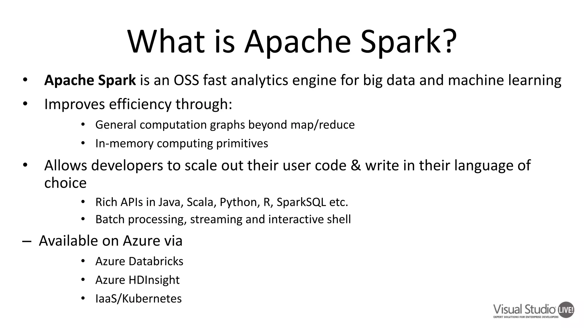 • Apache Spark is an OSS fast analytics engine for big data and machine learning • Improves efficiency through: • General computation graphs beyond map/reduce • In-memory computing primitives • Allows developers to scale out their user code & write in their language of choice • Rich APIs in Java, Scala, Python, R, SparkSQL etc. • Batch processing, streaming and interactive shell – Available on Azure via • Azure Databricks • Azure HDInsight • IaaS/Kubernetes 