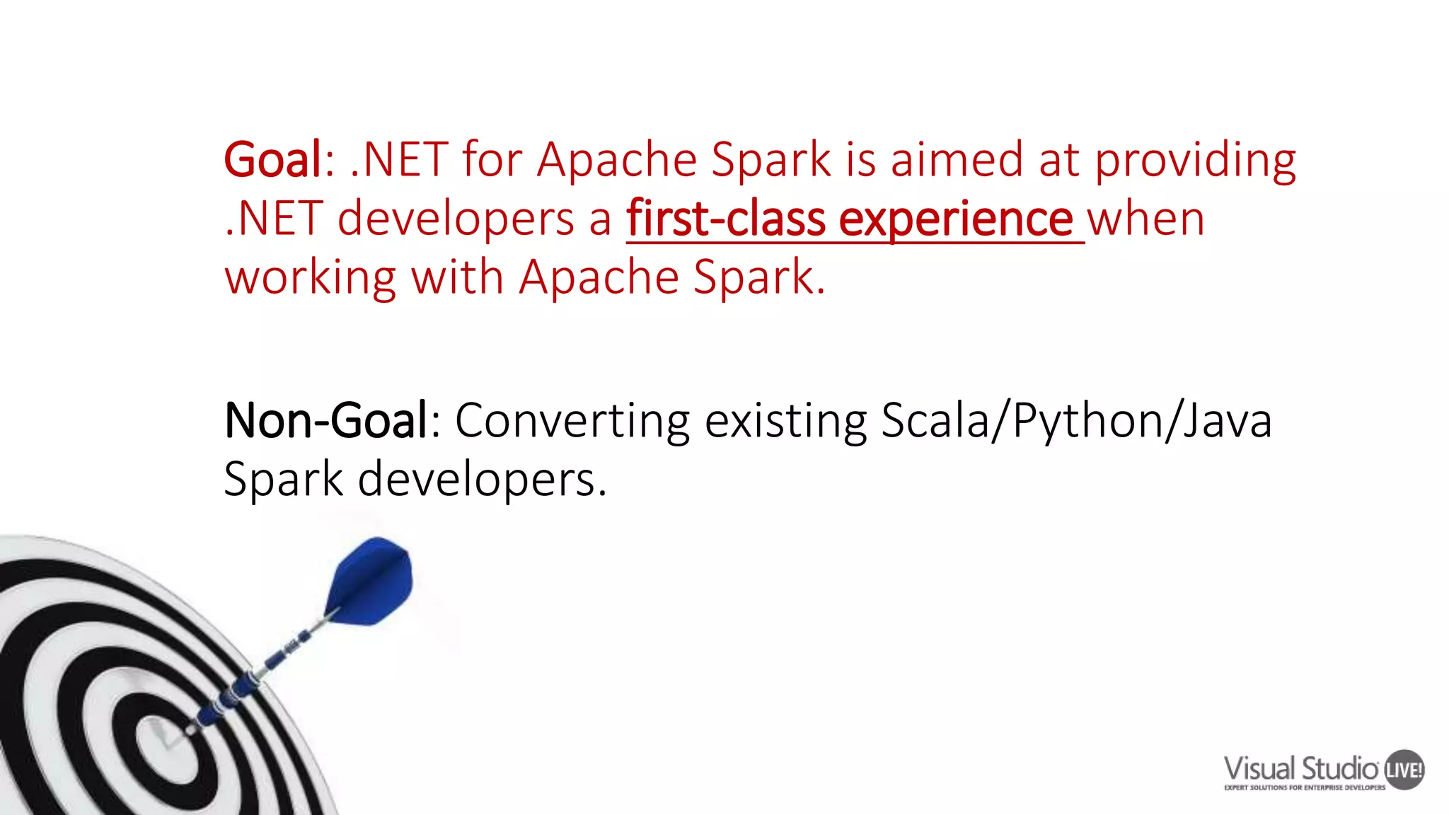 Goal: .NET for Apache Spark is aimed at providing .NET developers a first-class experience when working with Apache Spark. Non-Goal: Converting existing Scala/Python/Java Spark developers. 