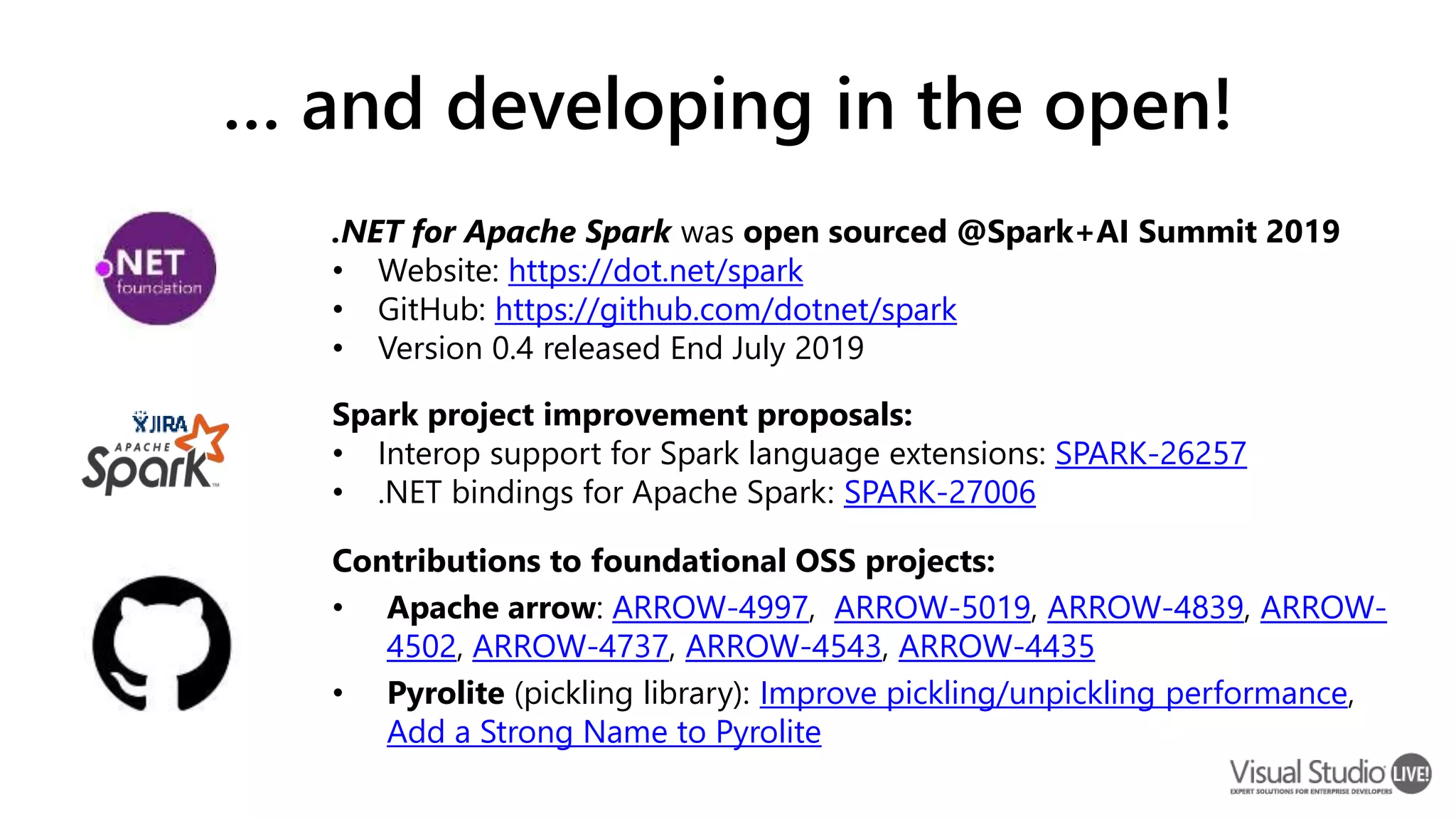 … and developing in the open! Contributions to foundational OSS projects: • Apache arrow: ARROW-4997, ARROW-5019, ARROW-4839, ARROW- 4502, ARROW-4737, ARROW-4543, ARROW-4435 • Pyrolite (pickling library): Improve pickling/unpickling performance, Add a Strong Name to Pyrolite .NET for Apache Spark was open sourced @Spark+AI Summit 2019 • Website: https://dot.net/spark • GitHub: https://github.com/dotnet/spark • Version 0.4 released End July 2019 Spark project improvement proposals: • Interop support for Spark language extensions: SPARK-26257 • .NET bindings for Apache Spark: SPARK-27006 