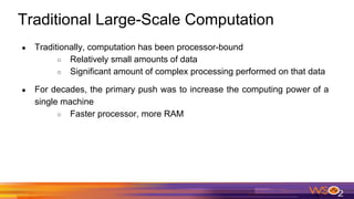 Traditional Large-Scale Computation
● Traditionally, computation has been processor-bound
○ Relatively small amounts of data
○ Significant amount of complex processing performed on that data
● For decades, the primary push was to increase the computing power of a
single machine
○ Faster processor, more RAM
 