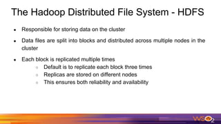 The Hadoop Distributed File System - HDFS
● Responsible for storing data on the cluster
● Data files are split into blocks and distributed across multiple nodes in the
cluster
● Each block is replicated multiple times
○ Default is to replicate each block three times
○ Replicas are stored on different nodes
○ This ensures both reliability and availability
 