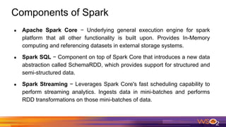 Components of Spark
● Apache Spark Core − Underlying general execution engine for spark
platform that all other functionality is built upon. Provides In-Memory
computing and referencing datasets in external storage systems.
● Spark SQL − Component on top of Spark Core that introduces a new data
abstraction called SchemaRDD, which provides support for structured and
semi-structured data.
● Spark Streaming − Leverages Spark Core's fast scheduling capability to
perform streaming analytics. Ingests data in mini-batches and performs
RDD transformations on those mini-batches of data.
 