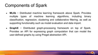 Components of Spark
● MLlib − Distributed machine learning framework above Spark. Provides
multiple types of machine learning algorithms, including binary
classification, regression, clustering and collaborative filtering, as well as
supporting functionality such as model evaluation and data import.
● GraphX − Distributed graph-processing framework on top of Spark.
Provides an API for expressing graph computation that can model the
user-defined graphs by using Pregel abstraction API.
 