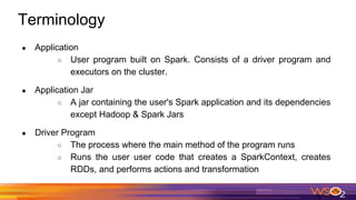 Terminology
● Application
○ User program built on Spark. Consists of a driver program and
executors on the cluster.
● Application Jar
○ A jar containing the user's Spark application and its dependencies
except Hadoop & Spark Jars
● Driver Program
○ The process where the main method of the program runs
○ Runs the user user code that creates a SparkContext, creates
RDDs, and performs actions and transformation
 