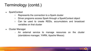 Terminology (contd.)
● SparkContext
○ Represents the connection to a Spark cluster
○ Driver programs access Spark through a SparkContext object
○ Can be used to create RDDs, accumulators and broadcast
variables on that cluster
● Cluster Manager
○ An external service to manage resources on the cluster
(standalone manager, YARN, Apache Mesos)
 