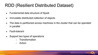 RDD (Resilient Distributed Dataset)
● Fundamental data structure of Spark
● Immutable distributed collection of objects
● The data is partitioned across machines in the cluster that can be operated
in parallel
● Fault-tolerant
● Support two types of operations
○ Transformation
○ Action
 