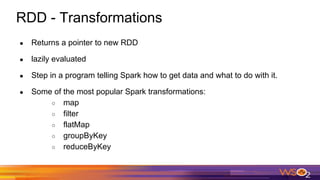 RDD - Transformations
● Returns a pointer to new RDD
● lazily evaluated
● Step in a program telling Spark how to get data and what to do with it.
● Some of the most popular Spark transformations:
○ map
○ filter
○ flatMap
○ groupByKey
○ reduceByKey
 