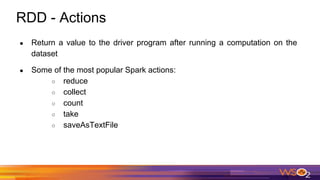 RDD - Actions
● Return a value to the driver program after running a computation on the
dataset
● Some of the most popular Spark actions:
○ reduce
○ collect
○ count
○ take
○ saveAsTextFile
 