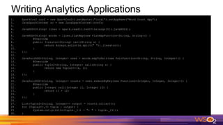 Writing Analytics Applications
1. SparkConf conf = new SparkConf().setMaster("local").setAppName("Word Count App");
2. JavaSparkContext sc = new JavaSparkContext(conf);
3.
4. JavaRDD<String> lines = spark.read().textFile(args[0]).javaRDD();
5.
6. JavaRDD<String> words = lines.flatMap(new FlatMapFunction<String, String>() {
7. @Override
8. public Iterator<String> call(String s) {
9. return Arrays.asList(s.split(" ")).iterator();
10. }
11. });
12.
13. JavaPairRDD<String, Integer> ones = words.mapToPair(new PairFunction<String, String, Integer>() {
14. @Override
15. public Tuple2<String, Integer> call(String s) {
16. return new Tuple2<>(s, 1);
17. }
18. });
19.
20. JavaPairRDD<String, Integer> counts = ones.reduceByKey(new Function2<Integer, Integer, Integer>() {
21. @Override
22. public Integer call(Integer i1, Integer i2) {
23. return i1 + i2;
24. }
25. });
26.
27. List<Tuple2<String, Integer>> output = counts.collect();
28 for (Tuple2<?,?> tuple : output) {
29 System.out.println(tuple._1() + ": " + tuple._2());
30. }
 