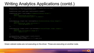 Writing Analytics Applications (contd.)
SparkConf conf = new SparkConf().setMaster("local").setAppName("Word Count App");
JavaSparkContext sc = new JavaSparkContext(conf);
JavaRDD<String> lines = spark.read().textFile(args[0]).javaRDD();
JavaRDD<String> words = lines.flatMap(new FlatMapFunction<String, String>() {
@Override
public Iterator<String> call(String s) {
return Arrays.asList(s.split(" ")).iterator();
}
});
JavaPairRDD<String, Integer> ones = words.mapToPair(new PairFunction<String, String, Integer>() {
@Override
public Tuple2<String, Integer> call(String s) {
return new Tuple2<>(s, 1);
}
});
JavaPairRDD<String, Integer> counts = ones.reduceByKey(new Function2<Integer, Integer, Integer>() {
@Override
public Integer call(Integer i1, Integer i2) {
return i1 + i2;
}
});
List<Tuple2<String, Integer>> output = counts.collect();
for (Tuple2<?,?> tuple : output) {
System.out.println(tuple._1() + ": " + tuple._2());
}
Green colored codes are not executing on the driver. Those are executing on another node.
 