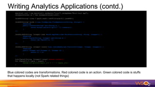Writing Analytics Applications (contd.)
SparkConf conf = new SparkConf().setMaster("local").setAppName("Word Count App");
JavaSparkContext sc = new JavaSparkContext(conf);
JavaRDD<String> lines = spark.read().textFile(args[0]).javaRDD();
JavaRDD<String> words =lines.flatMap(new FlatMapFunction<String, String>() {
@Override
public Iterator<String> call(String s) {
return Arrays.asList(s.split(" ")).iterator();
}
});
JavaPairRDD<String, Integer> ones =words.mapToPair(new PairFunction<String, String, Integer>() {
@Override
public Tuple2<String, Integer> call(String s) {
return new Tuple2<>(s, 1);
}
});
JavaPairRDD<String, Integer> counts =ones.reduceByKey(new Function2<Integer, Integer, Integer>() {
@Override
public Integer call(Integer i1, Integer i2) {
return i1 + i2;
}
});
List<Tuple2<String, Integer>> output =counts.collect();
for (Tuple2<?,?> tuple : output) {
System.out.println(tuple._1() + ": " + tuple._2());
}
Blue colored codes are transformations. Red colored code is an action. Green colored code is stuffs
that happens locally (not Spark related things)
 