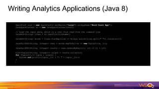 Writing Analytics Applications (Java 8)
SparkConf conf = new SparkConf().setMaster("local").setAppName("Word Count App");
JavaSparkContext sc = new JavaSparkContext(conf);
// Load the input data, which is a text file read from the command line
JavaRDD<String> lines = sc.textFile(filename);
JavaRDD<String> words = lines.flatMap(line -> Arrays.asList(line.split(" ")).iterator());
JavaPairRDD<String, Integer> ones = words.mapToPair(w -> new Tuple2<>(w, 1));
JavaPairRDD<String, Integer> counts = ones.reduceByKey((i1, i2) -> i1 + i2);
List<Tuple2<String, Integer>> output = counts.collect();
for (Tuple2<?,?> tuple : output) {
System.out.println(tuple._1() + ": " + tuple._2());
}
 