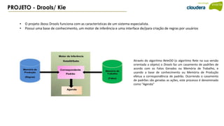 PROJETO - Drools/ Kie
• O projeto Jboss Drools funciona com as características de um sistema especialista.
• Possui uma base de conhecimento, um motor de inferência e uma interface de/para criação de regras por usuários
Através do algoritmo ReteOO (o algoritmo Rete na sua versão
orientada a objeto) o Drools faz um casamento de padrões de
acordo com os Fatos Gerados ou Memória de Trabalho, e
usando a base de conhecimento ou Memória de Produção
efetua a correspondência de padrão. Ocorrendo o casamento
de padrões são geradas as ações, este processo é denominado
como "Agenda"
 