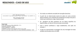 RESULTADOS – CASO DE USO
Regra Criada
Caso o FATO possuísse CESTA_PRODUTOS = "A" e
INDICACAO_BLOQUEIO = TRUE e
SALDO_DISPONIVEL > 11999.99 e
SEGMENTO contendo um dos seguintes valores (1,2,3) então
gerava-se como ação o objeto ACAO com campo CAMPANHA_DISPARADA = “SIM”
• Foi criado um ambiente simulado de transações bancárias.
• A partir de um determinado evento de saldo em conta corrente
deveria disparar uma campanha de marketing em tempo real para o
cliente que satisfizesse a regra implementada.
• Os geradores de fatos postavam em um tópico específico do
Apache Kafka, um fato em forma de texto estruturado
• Caso o evento satisfizesse a regra estabelecida, uma ação era
tomada. E
• A ação era representada na postagem de uma mensagem de texto
também estruturada como um JSON
 