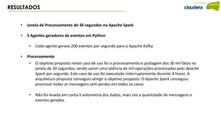RESULTADOS
• Janela de Processamento de 30 segundos no Apache Spark
• 5 Agentes geradores de eventos em Python
• Cada agente gerava 200 eventos por segundo para o Apache Kafka
• Processamento
• O objetivo proposto neste caso de uso foi o processamento e postagem dos 30 mil fatos na
janela de 30 segundos, tendo assim uma latência de mil operações processadas pelo Apache
Spark por segundo. Este caso de uso foi executado initerruptamente durante 4 horas. A
arquitetura proposta conseguiu atingir o objetivo proposto. O Apache Spark conseguiu
processar todas as mensagens sem perdas em todos os casos
• Não foi levada em conta à volumetria dos dados, mais sim a quantidade de mensagens e
eventos gerados
 