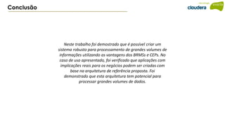 Conclusão
Neste trabalho foi demostrado que é possível criar um
sistema robusto para processamento de grandes volumes de
informações utilizando as vantagens dos BRMSs e CEPs. No
caso de uso apresentado, foi verificado que aplicações com
implicações reais para os negócios podem ser criadas com
base na arquitetura de referência proposta. Foi
demonstrado que esta arquitetura tem potencial para
processar grandes volumes de dados.
 