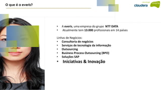 • A everis, uma empresa do grupo NTT DATA
• Atualmente tem 13.000 profissionais em 14 países
Linhas de Negócios:
• Consultoria de negócios
• Serviços de tecnologia da informação
• Outsourcing
• Business Process Outsourcing (BPO)
• Soluções SAP
• Iniciativas & Inovação
O que é a everis?
 