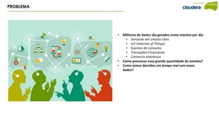 PROBLEMA
• Milhares de dados são gerados como eventos por dia:
• Sensores em smarts cities
• IoT (Internet of Things)
• Eventos de consumo
• Transações Financeiras
• Comercio eletrônico
• Como processar essa grande quantidade de eventos?
• Como tomar decisões em tempo real com esses
dados?
 