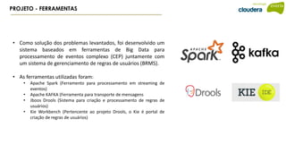 PROJETO - FERRAMENTAS
• Como solução dos problemas levantados, foi desenvolvido um
sistema baseados em ferramentas de Big Data para
processamento de eventos complexo (CEP) juntamente com
um sistema de gerenciamento de regras de usuários (BRMS).
• As ferramentas utilizadas foram:
• Apache Spark (Ferramento para processamento em streaming de
eventos)
• Apache KAFKA (Ferramenta para transporte de mensagens
• Jboos Drools (Sistema para criação e processamento de regras de
usuários)
• Kie Workbench (Pertencente ao projeto Drools, o Kie é portal de
criação de regras de usuários)
 