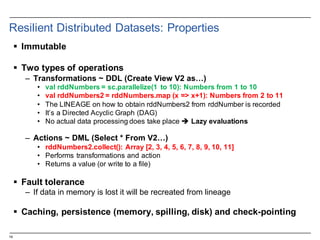 14
Resilient  Distributed  Datasets:  Properties
§ Immutable
§ Two  types  of  operations
– Transformations  ~  DDL  (Create  View  V2  as…)
• val rddNumbers =  sc.parallelize(1   to  10):  Numbers  from  1  to  10
• val rddNumbers2  =  rddNumbers.map (x  =>  x+1):  Numbers  from  2  to  11
• The  LINEAGE  on  how  to  obtain  rddNumbers2  from  rddNumber is  recorded
• It’s  a  Directed  Acyclic  Graph  (DAG)
• No  actual  data  processing  does  take  place  è Lazy  evaluations
– Actions  ~  DML  (Select  *  From  V2…)
• rddNumbers2.collect():  Array  [2,  3,  4,  5,  6,  7,  8,  9,  10,  11]
• Performs  transformations  and  action
• Returns  a  value  (or  write  to  a  file)
§ Fault  tolerance
– If  data  in  memory  is  lost  it  will  be  recreated  from  lineage
§ Caching,  persistence  (memory,  spilling,  disk)  and  check-­pointing
 