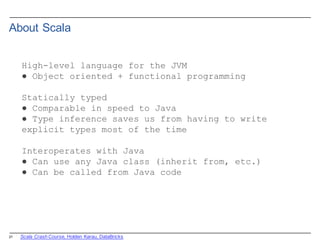 21
About  Scala
High-level language for the JVM
● Object oriented + functional programming
Statically typed
● Comparable in speed to Java
● Type inference saves us from having to write
explicit types most of the time
Interoperates with Java
● Can use any Java class (inherit from, etc.)
● Can be called from Java code
Scala  Crash  Course,  Holden  Karau,  DataBricks
 