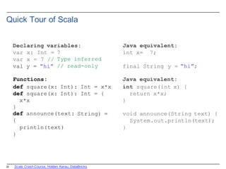 22
Quick  Tour  of  Scala
Declaring variables:
var x: Int =
var x = 7 //
val y = “hi”
7
Type inferred
// read-only
String) =
}
def announce(text:
{
println(text)
}
Java equivalent:
int x= 7;
final String y = “hi”;
Functions: Java equivalent:
def square(x: Int): Int = x*x int square(int x) {
def square(x: Int): Int = { return x*x;
x*x }
void announce(String text) {
System.out.println(text);
}
Scala  Crash  Course,  Holden  Karau,  DataBricks
 