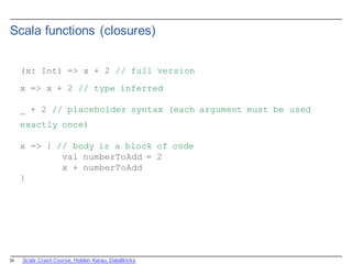 25
Scala  functions  (closures)
(x: Int) => x + 2 // full version
x => x + 2 // type inferred
_ + 2 // placeholder syntax (each argument must be used
exactly once)
x => { // body is a block of code
val numberToAdd = 2
x + numberToAdd
}
Scala  Crash  Course,  Holden  Karau,  DataBricks
 
