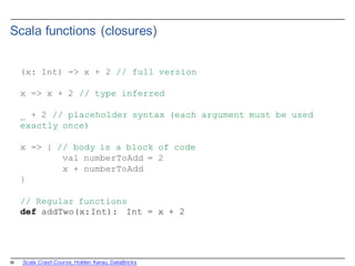 26
Scala  functions  (closures)
(x: Int) => x + 2 // full version
x => x + 2 // type inferred
_ + 2 // placeholder syntax (each argument must be used
exactly once)
x => { // body is a block of code
val numberToAdd = 2
x + numberToAdd
}
// Regular functions
def addTwo(x:Int): Int = x + 2
Scala  Crash  Course,  Holden  Karau,  DataBricks
 