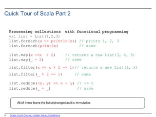27
Quick  Tour  of  Scala  Part  2
Processing collections with functional programming
val list = List(1,2,3)
list.foreach(x => println(x))
list.foreach(println)
// prints 1, 2, 3
// same
list.map(x =>x + 2)
list.map(_ + 2)
// returns a new
// same
List(3, 4, 5)
list.filter(x => x % 2 == 1)// returns a new List(1, 3)
list.filter(_ % 2 == 1) // same
list.reduce((x, y) => x + y) // => 6
list.reduce(_ + _) // same
All  of  these  leave  the  list  unchanged  as  it  is immutable.
Scala  Crash  Course,  Holden  Karau,  DataBricks
 