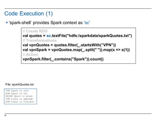 29
Code  Execution  (1)
//  Create  RDD
val quotes  =  sc.textFile("hdfs:/sparkdata/sparkQuotes.txt")
//  Transformations
val vpnQuotes =  quotes.filter(_.startsWith(”VPN"))
val vpnSpark =  vpnQuotes.map(_.split("  ")).map(x  =>  x(1))
//  Action
vpnSpark.filter(_.contains("Spark")).count()
VPN Spark is cool
BOB Spark is fun
BRIAN Spark is great
VPN Scala is awesome
BOB Scala is flexible
File:  sparkQuotes.txt
§ ‘spark-­shell’  provides  Spark  context  as  ‘sc’  
 