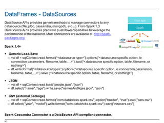 42
DataFrames -­ DataSources
Spark 1.4+
§ Generic Load/Save
– val df =  sqlContext.read.format(“<datasource type>”).options(“<datasource specific  option,  ie
connection  parameters,  filename,  table,…>”).load(“<  datasource specific  option,  table,  filename,  or  
nothing>”)
– df.write.format(“<datasource type>”).options(“<datasource specific  option,  ie connection  parameters,  
filename,  table,…>”).save  (“< datasource specific  option,  table,  filename,  or  nothing>”)
§ JSON
– val df =  sqlContext.read.load("people.json",  "json")  
– df.select("name",  "age").write.save("namesAndAges.json",  “json")
§ CSV  (external package)
– val df =  sqlContext.read.format("com.databricks.spark.csv").option("header",  "true").load("cars.csv")
– df.select("year",  "model").write.format("com.databricks.spark.csv").save("newcars.csv")
Spark Cassandra  Connector is a  DataSource API  compliant connector.  
DataSource APIs  provides generic methods to  manage  connectors to  any
datasource (file,  jdbc,  cassandra,  mongodb,  etc…).  From Spark 1.3
DataSource APIs  provides predicate pushdown capabilities to  leverage the  
performance  of  the  backend.  Most  connectors are  available at    http://spark-­
packages.org/
 