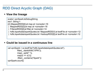 48
RDD  Direct  Acyclic  Graph  (DAG)
§ View  the  lineage
§ Could  be  issued  in  a  continuous  line
scala>  vpnSpark.toDebugString
res1:  String  =  
(2)  MappedRDD[4]  at  map  at  <console>:16
|    MappedRDD[3]  at  map  at  <console>:16
|    FilteredRDD[2]  at  filter  at  <console>:14
|    hdfs:/sparkdata/sparkQuotes.txt MappedRDD[1]  at  textFile at  <console>:12
|    hdfs:/sparkdata/sparkQuotes.txt HadoopRDD[0]  at  textFile at  <console>:12
val vpnSpark =  sc.textFile("hdfs:/sparkdata/sparkQuotes.txt").
filter(_.startsWith(”VPN")).
map(_.split("  ")).
map(x  =>  x(1)).
.filter(_.contains("Spark"))
vpnSpark.count()
 
