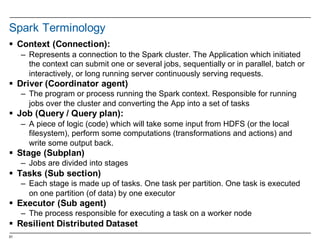 51
Spark Terminology
§ Context  (Connection):  
– Represents  a  connection  to  the  Spark  cluster.  The  Application  which  initiated  
the  context  can  submit  one  or  several  jobs,  sequentially  or  in  parallel,  batch  or  
interactively,  or  long  running  server  continuously  serving  requests.
§ Driver  (Coordinator  agent)
– The  program  or  process  running  the  Spark  context.  Responsible  for  running  
jobs  over  the  cluster  and  converting  the  App  into  a  set  of  tasks
§ Job  (Query  /  Query  plan):  
– A  piece  of  logic  (code)  which  will  take  some  input  from  HDFS  (or  the  local  
filesystem),  perform  some  computations  (transformations  and  actions)  and  
write  some  output  back.
§ Stage  (Subplan)
– Jobs  are  divided  into  stages
§ Tasks  (Sub  section)
– Each  stage  is  made  up  of  tasks.  One  task  per  partition.  One  task  is  executed  
on  one  partition  (of  data)  by  one  executor
§ Executor  (Sub  agent)
– The  process  responsible  for  executing  a  task  on  a  worker  node
§ Resilient  Distributed  Dataset
 