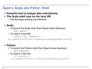 54
Spark’s  Scala  and  Python Shell
§ Powerful  tool  to  analyze  data  interactively
§ The  Scala  shell  runs  on  the  Java  VM
– Can  leverage  existing  Java  libraries
§ Scala:  
– To  launch  the  Scala  shell  (from  Spark  home  directory):
dse spark
– To  read  in  a  text  file:
scala> val textFile =
sc.textFile("file:///Users/vincentponcet/toto")
§ Python:
– To  launch  the  Python  shell  (from  Spark  home  directory):
dse pyspark
– To  read  in  a  text  file:
>>> textFile =
sc.textFile("file:///Users/vincentponcet/toto")
 