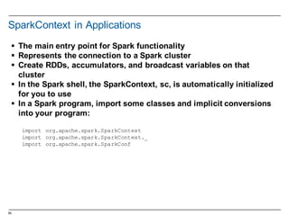 55
SparkContext  in  Applications  
§ The  main  entry  point  for  Spark  functionality
§ Represents  the  connection  to  a  Spark  cluster
§ Create  RDDs,  accumulators,  and  broadcast  variables  on  that  
cluster
§ In  the  Spark  shell,  the  SparkContext,  sc,  is  automatically  initialized  
for  you  to  use
§ In  a  Spark  program,  import  some  classes  and  implicit  conversions  
into  your  program:
import org.apache.spark.SparkContext
import org.apache.spark.SparkContext._
import org.apache.spark.SparkConf
 
