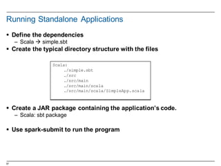 57
Running  Standalone  Applications
§ Define  the  dependencies
– Scala  à simple.sbt
§ Create  the  typical  directory  structure  with  the  files
§ Create  a  JAR  package  containing  the  application’s  code.
– Scala:  sbt  package
§ Use  spark-­submit  to  run  the  program
Scala:
./simple.sbt
./src
./src/main
./src/main/scala
./src/main/scala/SimpleApp.scala
 