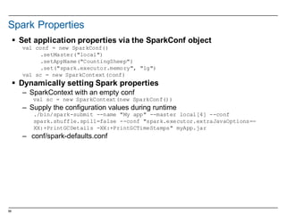 58
Spark  Properties
§ Set  application  properties  via  the  SparkConf object
val conf = new SparkConf()
.setMaster("local")
.setAppName("CountingSheep")
.set("spark.executor.memory", "1g")
val sc = new SparkContext(conf)
§ Dynamically  setting  Spark  properties
– SparkContext with  an  empty  conf
val sc = new SparkContext(new SparkConf())
– Supply  the  configuration  values  during  runtime
./bin/spark-submit --name "My app" --master local[4] --conf
spark.shuffle.spill=false --conf "spark.executor.extraJavaOptions=-
XX:+PrintGCDetails -XX:+PrintGCTimeStamps" myApp.jar
– conf/spark-­defaults.conf
 