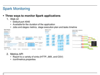 60
Spark  Monitoring
§ Three  ways  to  monitor  Spark  applications
1. Web  UI
• Default  port  4040
• Available  for  the  duration  of  the  application
• Jobs  and  stages  metrics,  stage  execution  plan  and  tasks  timeline
2. Metrics  API
• Report  to  a  variety  of  sinks  (HTTP,  JMX,  and  CSV)
• /conf/metrics.properties
 