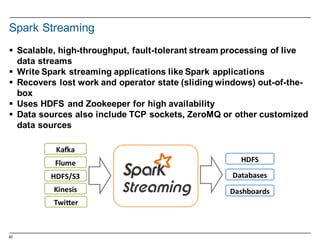 62
Spark  Streaming
§ Scalable,  high-­throughput,  fault-­tolerant  stream  processing  of  live  
data  streams
§ Write  Spark  streaming  applications  like  Spark  applications
§ Recovers  lost  work  and  operator  state  (sliding  windows)  out-­of-­the-­
box
§ Uses  HDFS  and  Zookeeper  for  high  availability
§ Data  sources  also  include  TCP  sockets,  ZeroMQ  or  other  customized  
data  sources
 