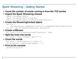 64
Spark  Streaming  -­ Getting  Started
§ Count  the  number  of  words  coming  in  from  the  TCP  socket
§ Import  the  Spark  Streaming  classes
import org.apache.spark._
import org.apache.spark.streaming._
import org.apache.spark.streaming.StreamingContext._
§ Create  the  StreamingContext object
val conf =
new SparkConf().setMaster("local[2]").setAppName("NetworkWordCount")
val ssc = new StreamingContext(conf, Seconds(1))
§ Create  a  DStream
val lines = ssc.socketTextStream("localhost", 9999)
§ Split  the  lines  into  words
val words = lines.flatMap(_.split(" "))
§ Count  the  words
val pairs = words.map(word => (word, 1))
val wordCounts = pairs.reduceByKey(_ + _)
§ Print  to  the  console
wordCounts.print()
 