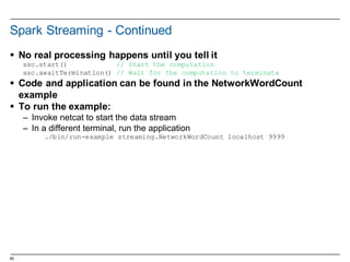 65
Spark  Streaming  -­ Continued
§ No  real  processing  happens  until  you  tell  it
ssc.start() // Start the computation
ssc.awaitTermination() // Wait for the computation to terminate
§ Code  and  application  can  be  found  in  the  NetworkWordCount
example
§ To  run  the  example:
– Invoke  netcat to  start  the  data  stream
– In  a  different  terminal,  run  the  application
./bin/run-example streaming.NetworkWordCount localhost 9999
 