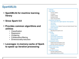 66
SparkMLlib
§ SparkMLlib for  machine  learning  
library  
§ Since Spark 0.8
§ Provides  common  algorithms  and  
utilities
• Classification
• Regression
• Clustering
• Collaborative  filtering
• Dimensionality  reduction
§ Leverages  in-­memory  cache  of  Spark  
to  speed  up  iteration  processing
 