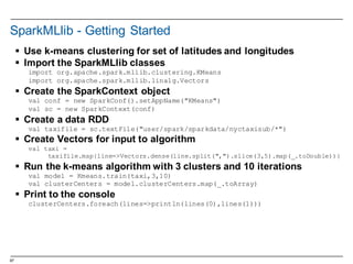67
SparkMLlib -­ Getting  Started
§ Use  k-­means  clustering  for  set  of  latitudes  and  longitudes
§ Import  the  SparkMLlib classes
import org.apache.spark.mllib.clustering.KMeans
import org.apache.spark.mllib.linalg.Vectors
§ Create  the  SparkContext object
val conf = new SparkConf().setAppName("KMeans")
val sc = new SparkContext(conf)
§ Create  a  data  RDD  
val taxifile = sc.textFile("user/spark/sparkdata/nyctaxisub/*")
§ Create  Vectors  for  input  to  algorithm
val taxi =
taxifile.map{line=>Vectors.dense(line.split(",").slice(3,5).map(_.toDouble))}
§ Run  the  k-­means  algorithm  with  3  clusters  and  10  iterations
val model = Kmeans.train(taxi,3,10)
val clusterCenters = model.clusterCenters.map(_.toArray)
§ Print  to  the  console
clusterCenters.foreach(lines=>println(lines(0),lines(1)))
 