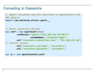 72
Connecting  to  Cassandra
//  Import  Cassandra-­‐specific  functions  on  SparkContext  and  
RDD  objects
import  com.datastax.driver.spark._
//  Spark  connection  options
val  conf  =  new  SparkConf(true)
.setMaster("spark://192.168.123.10:7077")
.setAppName("cassandra-­‐demo")
.set("cassandra.connection.host",  "192.168.123.10")  
//  initial  contact
.set("cassandra.username",  "cassandra")
.set("cassandra.password",  "cassandra")  
val  sc  =  new  SparkContext(conf)
 