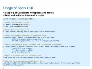 78
§Mapping of  Cassandra  keyspaces and  tables
§Read  and  write on  Cassandra  tables
Usage  of  Spark SQL
import  com.datastax.spark.connector._
//  Connect  to  the  Spark  cluster
val conf =  new  SparkConf(true)...
val  sc =  new  SparkContext(conf)
//  Create  Cassandra  SQL  context
val sqlContext =  new  org.apache.spark.sql.hive.HiveContext(sc)
//  Create  the  SparkSQL alias  to  the  Cassandra  Table
sqlContext.sql(“””CREATE  TEMPORARY  TABLE  tmp_tracks_by_album
USING  org.apache.spark.sql.cassandra
OPTIONS  (keyspace "music",  table  "tracks_by_album”)”””)
//  Execute  the  SparkSQL query.  The  result  of  the  query  is  a  DataFrame
val track_count_by_year =  sqlContext.sql("select  'dummy'  as  dummy,  album_year as  year,  
count(*)  as  track_count
from  tmp_tracks_by_album
group  by  album_year")
//  Register  the  DataFrame as  a  SparkSQL alias
track_count_by_year.registerTempTable("tmp_track_count_by_year”)
//  Save  the  DataFrame using  SparkSQL Insert  into
sqlContext.sql("insert  into  table  music.tracks_by_year select  dummy,  track_count,  year  from  
tmp_track_count_by_year")
 