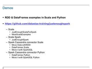 83
Demos
§ RDD  &  DataFrames examples in  Scala  and  Python
§ https://github.com/datastax-­training/justenoughspark
– Scala
• JustEnoughScalaForSpark
• MoreScalaExamples
– Scala  Spark
• JustEnoughtSpark
– Spark Cassandra  connector Scala
• Move  Data  withRDD
• DataFrames Scala
• Move  it with SparkSQL
– Spark Cassandra  connector Python
• DataFrames Python
• Move  it with SparkSQL Python
 