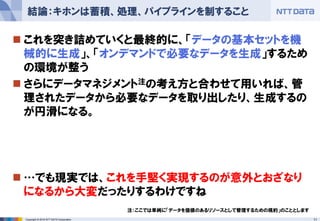 11Copyright © 2016 NTT DATA Corporation
 これを突き詰めていくと最終的に、「データの基本セットを機
械的に生成」、「オンデマンドで必要なデータを生成」するため
の環境が整う
 さらにデータマネジメント注の考え方と合わせて用いれば、管
理されたデータから必要なデータを取り出したり、生成するの
が円滑になる。
 …でも現実では、これを手堅く実現するのが意外とおざなり
になるから大変だったりするわけですね
結論：キホンは蓄積、処理、パイプラインを制すること
注：ここでは単純に「データを価値のあるリソースとして管理するための規約」のこととします
 
