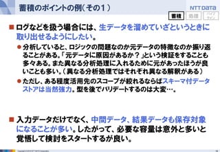 14Copyright © 2016 NTT DATA Corporation
 ログなどを扱う場合には、生データを溜めていざというときに
取り出せるようにしたい。
分析していると、ロジックの問題なのか元データの特徴なのか振り返
ることがある。「元データに原因があるか？」という検証をすることも
多々ある。また異なる分析処理に入れるために元があったほうが良
いことも多い。（異なる分析処理ではそれぞれ異なる解釈がある）
ただし、ある程度活用先のスコープが絞れるならばスキーマ付データ
ストアは当然強力。型を後でバリデートするのは大変…。
 入力データだけでなく、中間データ、結果データも保存対象
になることが多い。したがって、必要な容量は意外と多いと
覚悟して検討をスタートするが良い。
蓄積のポイントの例（その１）
蓄積 処理
パイプ
ライン
 
