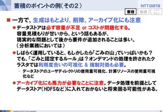 15Copyright © 2016 NTT DATA Corporation
 一方で、生成はもとより、削除、アーカイブ化にも注意
データストアは必ず容量が不足 or コストが問題化する。
容量見積もりが甘いから、という話もあるが、
現実的な問題として後から要件が追加されることは多い。
（分析業務においては）
しばらく運用していると、もしかしたら「ごみの山」でいっぱいかも？
でも、「ごみと認定するルール」は？オンデマンドの処理を許されたク
ラスタでは利用度合いの可視化 & 強制対処も必要。
- データストアのユーザディレクトリの使用量可視化、計算リソースの使用量可視
化など
アーカイブ化にも馬力が必要なことに注意。データ処理を前提として
データストア（HDFSなど）に入れておかないと将来困る可能性がある。
蓄積のポイントの例（その２）
蓄積 処理
パイプ
ライン
 